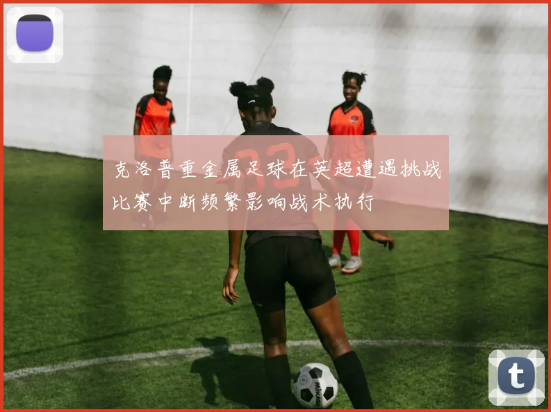 克洛普重金属足球在英超遭遇挑战比赛中断频繁影响战术执行