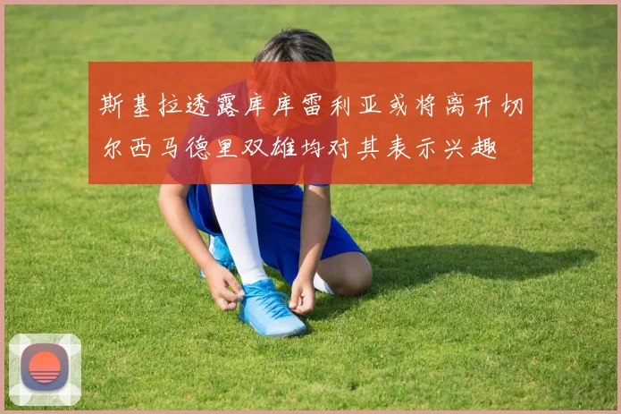 斯基拉透露库库雷利亚或将离开切尔西马德里双雄均对其表示兴趣