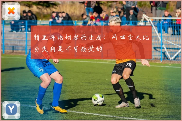 特里评论切尔西出局：两回合大比分失利是不可接受的