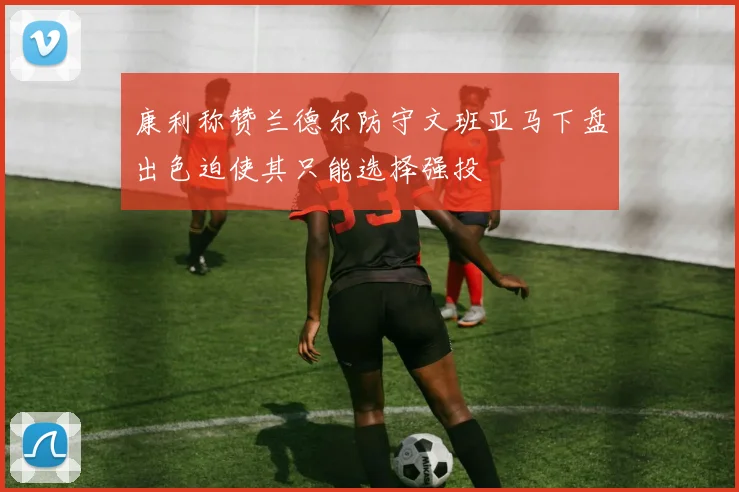 康利称赞兰德尔防守文班亚马下盘出色迫使其只能选择强投