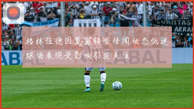格林伍德因夏窗转会传闻状态低迷球场表现受影响引发关注