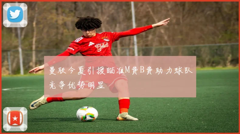 曼联今夏引援瞄准M费B费助力球队竞争优势明显