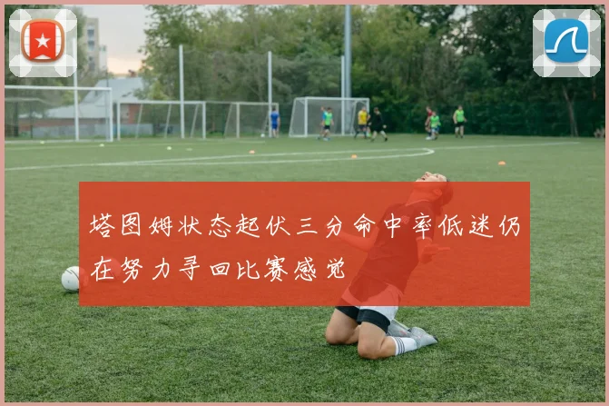 塔图姆状态起伏三分命中率低迷仍在努力寻回比赛感觉