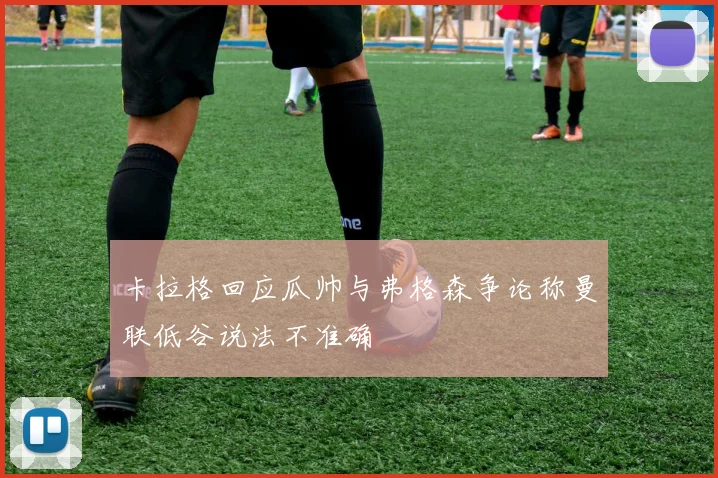 卡拉格回应瓜帅与弗格森争论称曼联低谷说法不准确