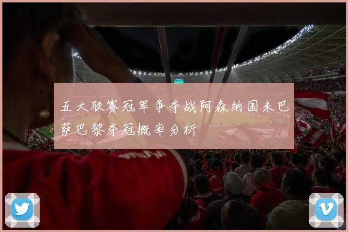 五大联赛冠军争夺战阿森纳国米巴萨巴黎夺冠概率分析