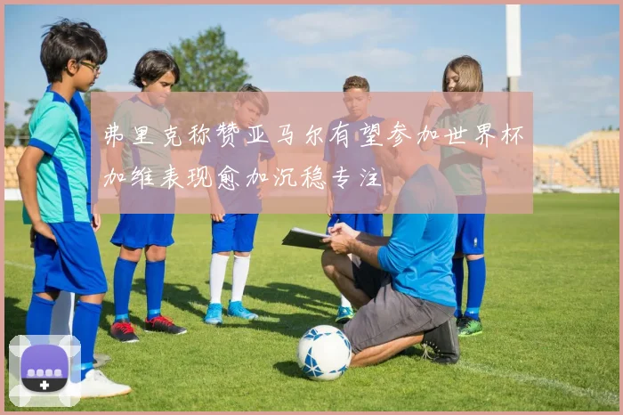 弗里克称赞亚马尔有望参加世界杯加维表现愈加沉稳专注