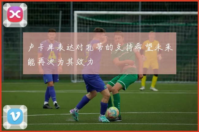 卢卡库表达对孔蒂的支持希望未来能再次为其效力