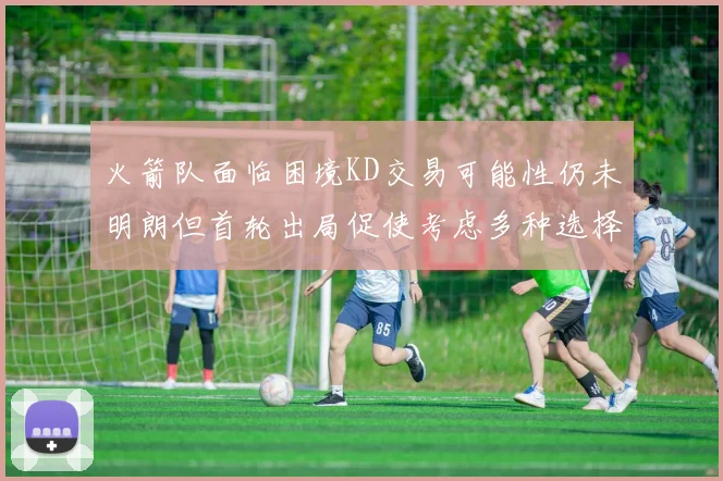 火箭队面临困境KD交易可能性仍未明朗但首轮出局促使考虑多种选择