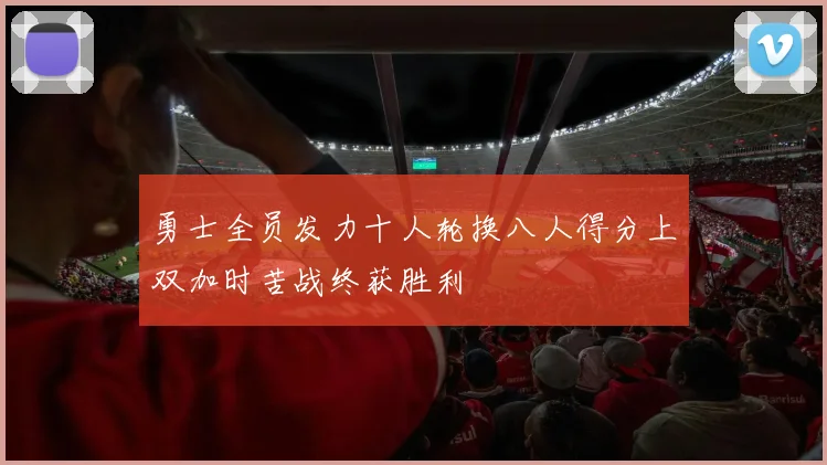 勇士全员发力十人轮换八人得分上双加时苦战终获胜利