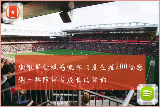 谢维军社媒感慨津门虎生涯200场感谢一路陪伴与成长的你们