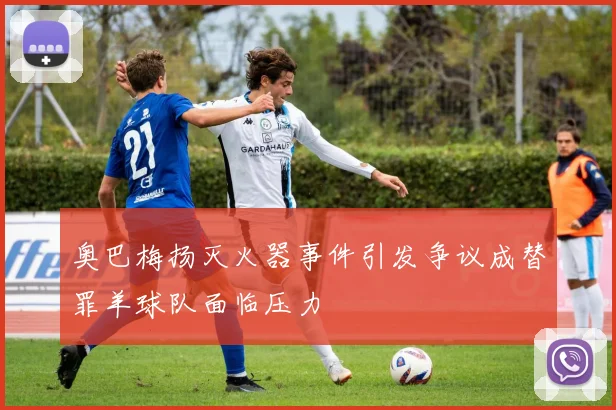 奥巴梅扬灭火器事件引发争议成替罪羊球队面临压力