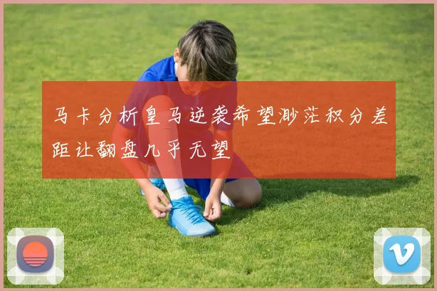 马卡分析皇马逆袭希望渺茫积分差距让翻盘几乎无望