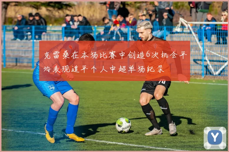 克雷桑在本场比赛中创造6次机会平均表现追平个人中超单场纪录