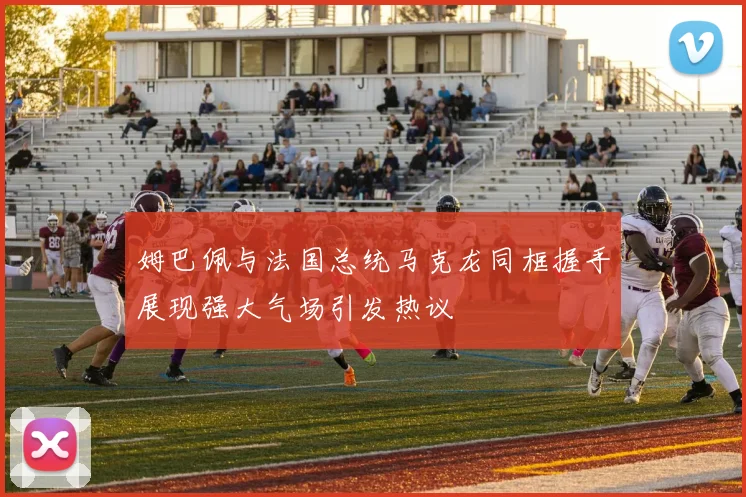 姆巴佩与法国总统马克龙同框握手展现强大气场引发热议